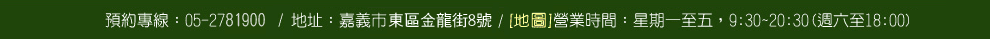 預約專線：05-2781900/地址：嘉義市大雅路二段430號/營業時間：星期一至五，9:30~20:30(週六至18:00)